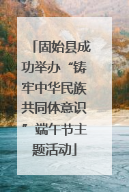 固始县成功举办“铸牢中华民族共同体意识”端午节主题活动