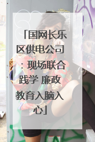 国网长乐区供电公司：现场联合践学 廉政教育入脑入心