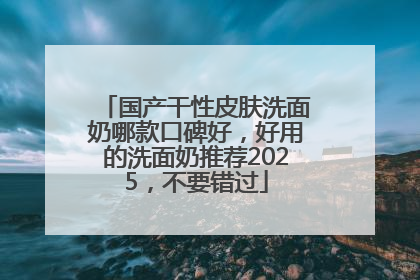 国产干性皮肤洗面奶哪款口碑好，好用的洗面奶推荐2025，不要错过