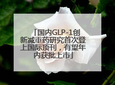 国内GLP-1创新减重药研究首次登上国际顶刊，有望年内获批上市