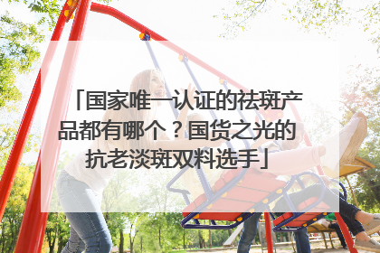 国家唯一认证的祛斑产品都有哪个？国货之光的抗老淡斑双料选手