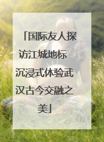 国际友人探访江城地标 沉浸式体验武汉古今交融之美