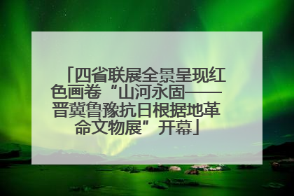 四省联展全景呈现红色画卷“山河永固——晋冀鲁豫抗日根据地革命文物展”开幕