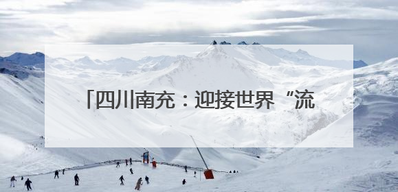 四川南充：迎接世界“流量” 文旅融合奔赴“国际范”｜话锦绣·说安逸