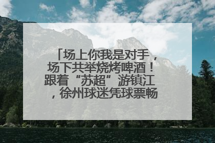 场上你我是对手，场下共举烧烤啤酒！跟着“苏超”游镇江，徐州球迷凭球票畅游名山胜景