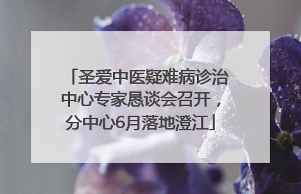 圣爱中医疑难病诊治中心专家恳谈会召开，分中心6月落地澄江