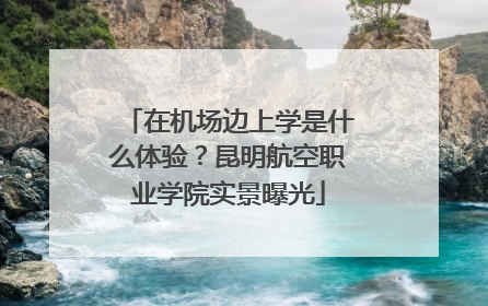 在机场边上学是什么体验？昆明航空职业学院实景曝光