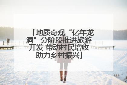 地质奇观“亿年龙洞”分阶段推进旅游开发 带动村民增收助力乡村振兴