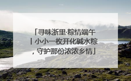 寻味浙里·粽情端午丨小小一枚开化碱水粽，守护那份浓浓乡情