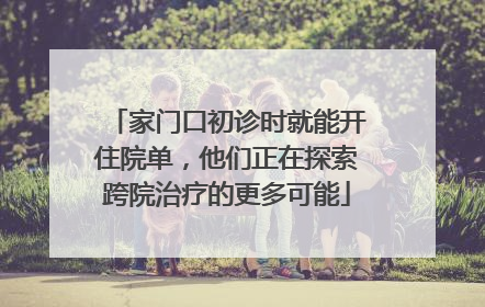 家门口初诊时就能开住院单，他们正在探索跨院治疗的更多可能