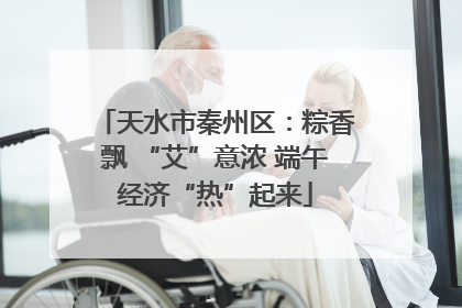 天水市秦州区：粽香飘 “艾”意浓 端午经济“热”起来