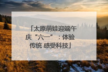 太原萌娃迎端午庆“六一”：体验传统 感受科技