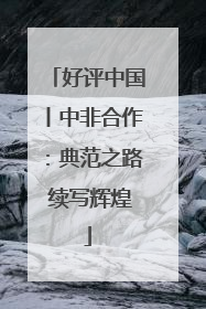 好评中国丨中非合作：典范之路 续写辉煌