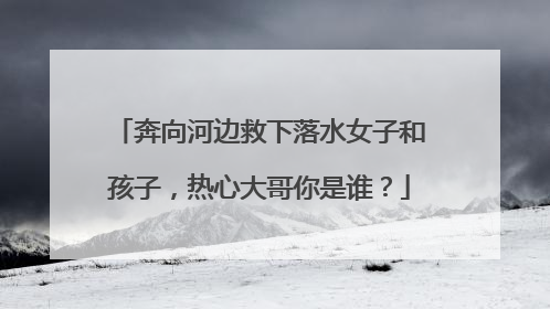 奔向河边救下落水女子和孩子，热心大哥你是谁？