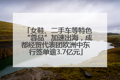 女鞋、二手车等特色“蓉品”加速出海，成都经贸代表团欧洲中东行签单逾3.7亿元