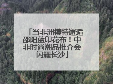 当非洲模特邂逅邵阳蓝印花布！中非时尚潮品推介会闪耀长沙