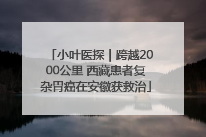 小叶医探｜跨越2000公里 西藏患者复杂胃癌在安徽获救治