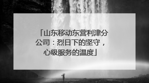 山东移动东营利津分公司：烈日下的坚守，心级服务的温度