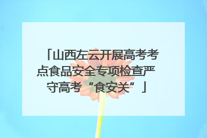 山西左云开展高考考点食品安全专项检查严守高考“食安关”