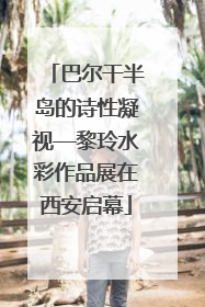 巴尔干半岛的诗性凝视—黎玲水彩作品展在西安启幕
