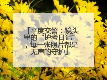 平度交警：镜头里的“护考日记”，每一张照片都是无声的守护