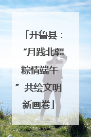 开鲁县：“月践北疆 粽情端午”共绘文明新画卷