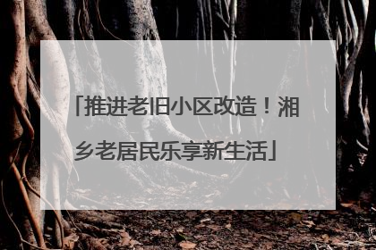 推进老旧小区改造！湘乡老居民乐享新生活
