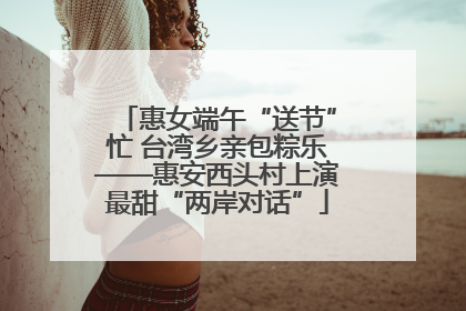 惠女端午“送节”忙 台湾乡亲包粽乐——惠安西头村上演最甜“两岸对话”