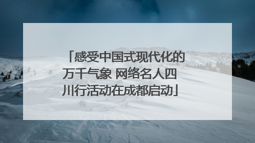 感受中国式现代化的万千气象 网络名人四川行活动在成都启动