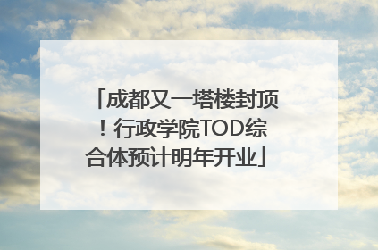 成都又一塔楼封顶！行政学院TOD综合体预计明年开业