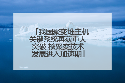 我国聚变堆主机关键系统再获重大突破 核聚变技术发展进入加速期