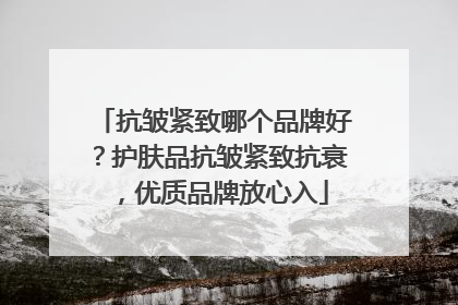 抗皱紧致哪个品牌好？护肤品抗皱紧致抗衰，优质品牌放心入