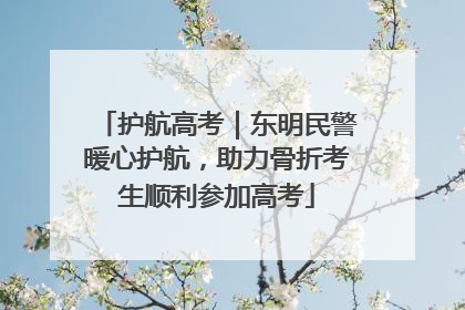 护航高考｜东明民警暖心护航，助力骨折考生顺利参加高考