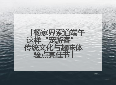 杨家界索道端午这样“宠游客” 传统文化与趣味体验点亮佳节
