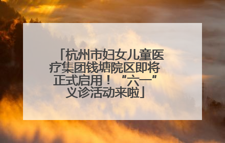 杭州市妇女儿童医疗集团钱塘院区即将正式启用！“六一”义诊活动来啦