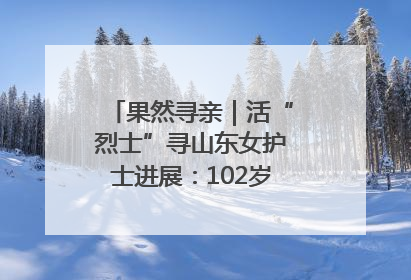果然寻亲｜活“烈士”寻山东女护士进展：102岁老兵提供新线索