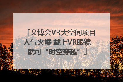 文博会VR大空间项目人气火爆 戴上VR眼镜就可“时空穿越”