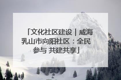 文化社区建设｜威海乳山市向阳社区：全民参与 共建共享