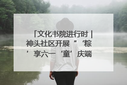文化书院进行时｜神头社区开展“‘粽’享六一‘童’庆端午”主题系列活动