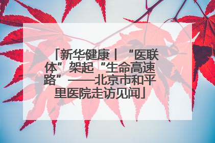新华健康丨“医联体”架起“生命高速路”——北京市和平里医院走访见闻
