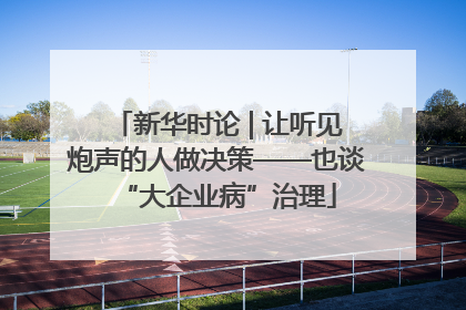 新华时论 | 让听见炮声的人做决策——也谈“大企业病”治理