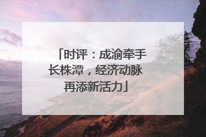 时评：成渝牵手长株潭，经济动脉再添新活力