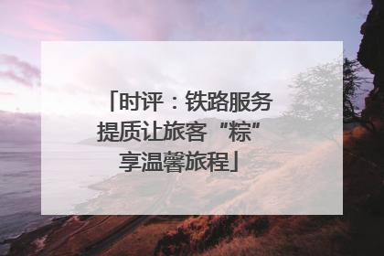 时评：铁路服务提质让旅客“粽”享温馨旅程