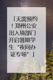 无需预约！郑州公安出入境部门开启暑期学生“夜间办证专场”