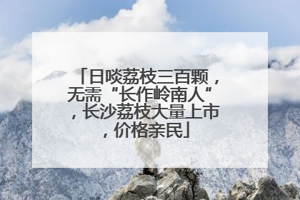 日啖荔枝三百颗，无需“长作岭南人”，长沙荔枝大量上市，价格亲民