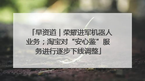 早资道｜荣耀进军机器人业务；淘宝对“安心鉴”服务进行逐步下线调整