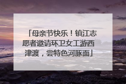 母亲节快乐！镇江志愿者邀请环卫女工游西津渡，尝特色河豚面