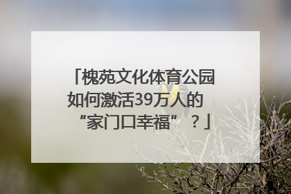槐苑文化体育公园如何激活39万人的“家门口幸福”？