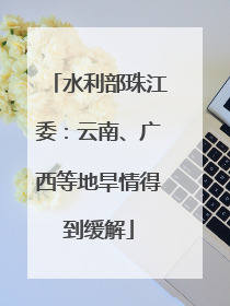 水利部珠江委：云南、广西等地旱情得到缓解