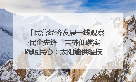 民营经济发展一线观察·民企先锋｜吉林低碳实践暖民心：太阳能供暖技术为北方清洁取暖破局
